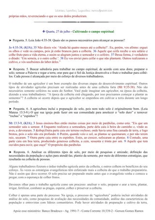 Dúvidas; Opiniões; Sugestões: ramos@advir.comDúvidas; Opiniões; Sugestões: ramos@advir.com
próprias mãos, reverenciando o que os seus dedos produziram.
❉ Quarta, 27 de julho - Cultivando o campo espiritual
► Pergunta. 5. Leia João 4:35-38. Quais são os passos necessários para alcançar as pessoas?
Jo 4:35-38, (KJA); 35 Não dizeis vós: ‘Ainda há quatro meses até a colheita?’. Eu, porém, vos afirmo: erguei
os olhos e vede os campos, pois já estão brancos para a colheita. 36 Aquele que ceifa recebe o seu salário e
colhe fruto para a vida eterna, e assim se alegram juntos o semeador e o ceifeiro. 37 Dessa forma, é verdadeiro
o ditado: ‘Um semeia, e o outro colhe.’. 38 Eu vos enviei para ceifar o que não plantaste. Outros realizaram o
cultivo, e vós usufruístes do labor deles.”
► Resposta. 5. Buscar sabedoria para trabalhar no campo espiritual, de acordo com seus dons; preparar o
solo; semear a Palavra e regar a terra; orar para que o Sol da Justiça desenvolva o fruto e trabalhar para colhê-
los. Cada pessoa é alcançada por meio do esforço de diversos trabalhadores.
O trabalho de um agricultor é um bom exemplo das diversas etapas do desenvolvimento espiritual. Outros
tipos de atividades agrícolas precisam ser realizadas antes de uma colheita farta (Mt 9:35-38). Não são
necessários somente ceifeiros na seara do Senhor. Você pode imaginar um agricultor, na época da colheita,
dizendo a seus trabalhadores: “A época da colheita está chegando, por isso precisamos começar a plantar as
sementes”? A colheita só ocorre depois que o agricultor se empenhou em cultivar a terra durante um longo
período.
► Pergunta. 6. A agricultura inclui a preparação do solo, pois nem todo solo é originalmente bom. (Leia
Mateus 13:3-9.) O que sua igreja pode fazer em sua comunidade para amolecer o “solo duro” e remover
“rochas” e “espinhos”?
Mt 13:3-9, (KJA); 3 Jesus ensinou-lhes então muitas coisas por meio de parábolas, como esta: “Eis que um
semeador saiu a semear. 4 Enquanto realizava a semeadura, parte dela caiu à beira do caminho e, vindo as
aves, a devoraram. 5 &nbsp;Outra parte caiu em terreno rochoso, onde havia uma fina camada de terra, e logo
brotou, pois o solo não era profundo. 6 Porém, quando veio o sol, as plantas se queimaram; e por não terem
raiz, secaram. 7 Outra parte caiu entre os espinhos. Estes, ao crescer, sufocaram as plantas. 8 Contudo, uma
parte caiu em boa terra, produzindo generosa colheita, a cem, sessenta e trinta por um. 9 Aquele que tem
ouvidos para ouvir, que ouça!” O propósito das parábolas
► Resposta. 6. Analisar os diferentes tipos de solo, por meio de pesquisas e amizade; definição das
necessidades da população e ações para atendê-las; plantio da semente, por meio de diferentes estratégias, que
resultarão na colheita de pessoas.
Alguns trabalhadores fizeram o árduo trabalho agrícola antes da colheita, e outros colhem os benefícios do seu
esforço. Às vezes as estratégias evangelísticas têm enfatizado mais a colheita do que o trabalho preparatório.
Não é assim que deve ocorrer. O solo precisa ser preparado muito antes que o evangelista venha e comece a
pregar, com a esperança de colher frutos.
Devemos olhar para o trabalho agrícola como um processo: analisar o solo, preparar e arar a terra, plantar,
irrigar, fertilizar, combater as pragas, esperar, colher e preservar a colheita.
Colher é apenas uma parte do processo. Na igreja, o processo de “agricultura” poderia incluir atividades de
análise do solo, como pesquisas de avaliação das necessidades da comunidade, análise das características da
população e entrevistas com líderes comunitários. Pode haver atividades de preparação e cultivo da terra,
Apoie esse ministério: Banco Bradesco - Ag. 1991-7 - Conta Corrente 10.539-2 - Gerson Gomes RamosApoie esse ministério: Banco Bradesco - Ag. 1991-7 - Conta Corrente 10.539-2 - Gerson Gomes Ramos
 