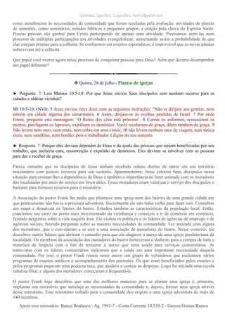 Dúvidas; Opiniões; Sugestões: ramos@advir.comDúvidas; Opiniões; Sugestões: ramos@advir.com
como atendimento às necessidades da comunidade que foram reveladas pela avaliação; atividades de plantio
de sementes, como seminários, estudos bíblicos e pequenos grupos; e oração pela chuva do Espírito Santo.
Poucas pessoas são ganhas para Cristo participando de apenas uma atividade. Precisamos nutri-las num
processo de múltiplas participações em atividades evangelísticas, aumentando assim a probabilidade de que
elas estejam prontas para a colheita. Se confiarmos em eventos esporádicos, é improvável que as novas plantas
sobrevivam até a colheita.
Que papel você exerce agora nesse processo de conquistar pessoas para Deus? Acha que deveria desempenhar
um papel diferente?
❉ Quinta, 28 de julho - Plantio de igrejas
► Pergunta. 7. Leia Mateus 10:5-10. Por que Jesus enviou Seus discípulos sem nenhum recurso para as
cidades e aldeias vizinhas?
Mt 10:5-10, (NVI); 5 Jesus enviou estes doze com as seguintes instruções: "Não se dirijam aos gentios, nem
entrem em cidade alguma dos samaritanos. 6 Antes, dirijam-se às ovelhas perdidas de Israel. 7 Por onde
forem, preguem esta mensagem: ‘O Reino dos céus está próximo’. 8 Curem os enfermos, ressuscitem os
mortos, purifiquem os leprosos, expulsem os demônios. Vocês receberam de graça; dêem também de graça. 9
Não levem nem ouro, nem prata, nem cobre em seus cintos; 10 não levem nenhum saco de viagem, nem túnica
extra, nem sandálias, nem bordão; pois o trabalhador é digno do seu sustento.
► Resposta. 7. Porque eles deviam depender de Deus e da ajuda das pessoas que seriam beneficiadas por seu
trabalho, que incluiria cura, ressurreição e expulsão de demônios. Eles deviam se envolver com as pessoas
para dar e receber de graça.
Parece estranho que os discípulos de Jesus tenham recebido ordens diretas de entrar em seu território
missionário com poucos recursos para seu sustento. Aparentemente, Jesus colocou Seus discípulos nessa
situação para ensinar-lhes a dependência de Deus e também a importância de fazer amizade com os moradores
das localidades por meio do serviço em favor deles. Esses moradores iriam valorizar o serviço dos discípulos o
bastante para fornecer recursos para o ministério.
A Associação do pastor Frank lhe pediu que plantasse uma igreja num dos bairros de uma grande cidade em
que praticamente não havia a presença adventista. Inicialmente ele não tinha verba para fazer isso. Consultou
um mapa e demarcou os limites do bairro. Estudou também as características da população local. Então,
estacionou seu carro no ponto mais movimentado da vizinhança e começou a ir de comércio em comércio,
fazendo perguntas sobre a vida naquela área. Ele visitou os políticos e os líderes de agências de emprego e de
agências sociais, fazendo perguntas sobre as maiores necessidades da comunidade. Fez amizade com alguns
dos moradores, que o convidaram a se unir a uma associação de moradores do bairro. Nesse contexto, ele
descobriu outros líderes que abriram o caminho para que ele alugasse o anexo de uma igreja presbiteriana da
localidade. Os membros da associação dos moradores do bairro forneceram o dinheiro para a compra de tinta e
materiais de limpeza com o fim de restaurar o anexo que seria usado para serviços comunitários. As
entrevistas com os líderes comunitários indicaram que a saúde era uma importante necessidade daquela
comunidade. Por isso, o pastor Frank reuniu nesse anexo um grupo de voluntários que realizaram vários
programas de exames médicos e acompanhamento dos pacientes. Os que eram beneficiados pelos exames e
pelos programas pagavam uma pequena taxa, que ajudava a custear as despesas. Logo foi iniciada uma escola
sabatina filial, e alguns dos moradores começaram a frequentá-la.
O pastor Frank logo descobriu que uma das melhores maneiras para se plantar uma igreja é, primeiro,
implantar um ministério que satisfaça as necessidades da comunidade e, depois, formar uma igreja através
desse ministério. Esse ministério voltado para a comunidade deu origem a uma igreja adventista de mais de
140 membros.
Apoie esse ministério: Banco Bradesco - Ag. 1991-7 - Conta Corrente 10.539-2 - Gerson Gomes RamosApoie esse ministério: Banco Bradesco - Ag. 1991-7 - Conta Corrente 10.539-2 - Gerson Gomes Ramos
 