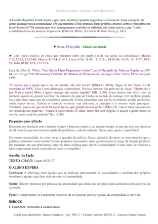 Dúvidas; Opiniões; Sugestões: ramos@advir.comDúvidas; Opiniões; Sugestões: ramos@advir.com
A história do pastor Frank ilustra o que pode acontecer quando seguimos os ensinos de Jesus a respeito de
como alcançar nossa comunidade. De que maneira Cristo praticou Seus próprios ensinos sobre o ministério em
favor de outros? Na semana que vem começaremos a estudar os métodos que Jesus usava, e que “trarão
verdadeiro êxito em alcançar as pessoas” (Ellen G. White, A Ciência do Bom Viver, p. 143).
❉ Sexta, 29 de julho - Estudo adicional
► Leia outros ensinos de Jesus que orientam sobre seu papel e o de sua igreja na comunidade: Mateus
7:12;23:23; 25:31-46; Marcos 4:1-34; 6:1-13; Lucas 6:36; 11:42; 12:13-21; 14:16-24; 16:13; 18:18-27; 19:1-
10; João 10:10; 12:8; 17:13-18.
Leia, de Ellen G. White, “Um Destes Meus Pequeninos Irmãos”, em O Desejado de Todas as Nações, p. 637-
641; e o artigo “The Missionary’s Pattern” (O Modelo do Missionário), em Signs of the Times, 19 de março de
1894.
“A menos que a igreja seja a luz do mundo, ela será trevas” (Ellen G. White, Signs of the Times, 11 de
setembro de 1893). Essa é uma afirmação contundente. Faz-nos lembrar das palavras de Jesus: “Quem não é
por Mim é contra Mim; e quem comigo não ajunta espalha” (Mt 12:30). Jesus deixou isto claro: não há
território neutro no grande conflito. Ou estamos do lado de Cristo ou do lado do inimigo. Ter recebido grande
luz e não fazer nada com ela é trabalhar contra ela. Fomos chamados para ser luz no mundo; se não somos luz,
então somos trevas. Embora o contexto imediato seja diferente, o princípio é o mesmo nesta passagem:
“Portanto, caso a luz que em ti há sejam trevas, que grandes trevas serão!” (Mt 6:23). Talvez tudo isso pudesse
ser resumido nas palavras: “Àquele a quem muito foi dado, muito lhe será exigido; e àquele a quem muito se
confia, muito mais lhe pedirão” (Lc 12:48).
Perguntas para reflexão
Devemos nos misturar com o mundo e fazer o bem aos outros e, ao mesmo tempo, evitar que isso nos absorva
de tal maneira que nos tornemos parte do problema, e não da solução. Nesse caso, qual é o equilíbrio?
Em nossa comunidade, às vezes surge a questão da política. Quais cuidados devemos ter para impedir que a
política contamine nossa missão? Como podemos nos manter, tanto quanto possível, longe da disputa política?
Há situações em que precisamos estar na arena política para servir à comunidade? Como atuar de maneira a
não comprometer nossa comissão de levar o evangelho?
Auxiliar da Lição
TEXTO-CHAVE: Lucas 10:25-37
O ALUNO DEVERÁ
Conhecer: A diferença entre igrejas que se dedicam internamente às necessidades e conforto dos próprios
membros e igrejas cujo foco está em servir à comunidade.
Sentir: Sincero interesse por pessoas na comunidade que ainda não ouviram nem aceitaram as boas-novas da
salvação.
Fazer: Comprometer-se a encontrar maneiras de se conectar com as pessoas da comunidade e servi-las.
ESBOÇO
I. Conhecer: Servindo a comunidade
Apoie esse ministério: Banco Bradesco - Ag. 1991-7 - Conta Corrente 10.539-2 - Gerson Gomes RamosApoie esse ministério: Banco Bradesco - Ag. 1991-7 - Conta Corrente 10.539-2 - Gerson Gomes Ramos
 