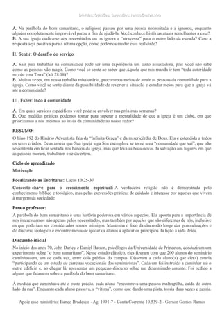 Dúvidas; Opiniões; Sugestões: ramos@advir.comDúvidas; Opiniões; Sugestões: ramos@advir.com
A. Na parábola do bom samaritano, o religioso passou por uma pessoa necessitada e a ignorou, enquanto
alguém completamente improvável parou a fim de ajudá-la. Você conhece histórias atuais semelhantes a essa?
B. A sua igreja dedica-se aos necessitados ou os ignora e “atravessa” para o outro lado da estrada? Caso a
resposta seja positiva para a última opção, como podemos mudar essa realidade?
II. Sentir: O desafio do serviço
A. Sair para trabalhar na comunidade pode ser uma experiência um tanto assustadora, pois você não sabe
como as pessoas vão reagir. Como você se sente ao saber que Aquele que nos manda ir tem “toda autoridade
no céu e na Terra” (Mt 28:18)?
B. Muitas vezes, em nosso trabalho missionário, procuramos meios de atrair as pessoas da comunidade para a
igreja. Como você se sente diante da possibilidade de reverter a situação e estudar meios para que a igreja vá
até a comunidade?
III. Fazer: Indo à comunidade
A. Em quais serviços específicos você pode se envolver nas próximas semanas?
B. Que medidas práticas podemos tomar para superar a mentalidade de que a igreja é um clube, em que
priorizamos a nós mesmos ao invés da comunidade ao nosso redor?
RESUMO:
O hino 192 do Hinário Adventista fala da “Infinita Graça” e da misericórdia de Deus. Ela é estendida a todos
os seres criados. Deus anseia que Sua igreja siga Seu exemplo e se torne uma “comunidade que vai”, que não
se contenta em ficar sentada nos bancos da igreja, mas que leva as boas-novas da salvação aos lugares em que
as pessoas moram, trabalham e se divertem.
Ciclo do aprendizado
Motivação
Focalizando as Escrituras: Lucas 10:25-37
Conceito-chave para o crescimento espiritual: A verdadeira religião não é demonstrada pelo
conhecimento bíblico e teológico, mas pelas expressões práticas de cuidado e interesse por aqueles que vivem
à margem da sociedade.
Para o professor:
A parábola do bom samaritano é uma história poderosa em vários aspectos. Ela aponta para a importância de
nos interessarmos não apenas pelos necessitados, mas também por aqueles que são diferentes de nós, inclusive
os que poderiam ser considerados nossos inimigos. Mantenha o foco da discussão longe das generalizações e
do discurso teológico e encontre meios de ajudar os alunos a aplicar os princípios da lição à vida deles.
Discussão inicial
No início dos anos 70, John Darley e Daniel Batson, psicólogos da Universidade de Princeton, conduziram um
experimento sobre “o bom samaritano”. Nesse estudo clássico, eles fizeram com que 200 alunos do seminário
caminhassem, um de cada vez, entre dois prédios do campus. Disseram a cada aluno(a) que ele(a) estaria
“participando de um estudo de carreiras vocacionais dos seminaristas”. Cada um foi instruído a caminhar até o
outro edifício e, ao chegar lá, apresentar um pequeno discurso sobre um determinado assunto. Foi pedido a
alguns que falassem sobre a parábola do bom samaritano.
À medida que caminhava até o outro prédio, cada aluno “encontrava uma pessoa maltrapilha, caída do outro
lado da rua”. Enquanto cada aluno passava, a “vítima”, como que dando uma pista, tossia duas vezes e gemia.
Apoie esse ministério: Banco Bradesco - Ag. 1991-7 - Conta Corrente 10.539-2 - Gerson Gomes RamosApoie esse ministério: Banco Bradesco - Ag. 1991-7 - Conta Corrente 10.539-2 - Gerson Gomes Ramos
 