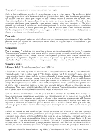 Dúvidas; Opiniões; Sugestões: ramos@advir.comDúvidas; Opiniões; Sugestões: ramos@advir.com
Os pesquisadores queriam saber como os seminaristas iriam reagir.
Darley e Batson publicaram suas descobertas em forma de artigo na revista Journal of Personality and Social
Psychology, sob o título “From Jerusalem to Jericho” [De Jerusalém a Jericó]. Eles descobriram que os alunos
que estavam com mais pressa para chegar aos seus destinos tendiam a continuar sem se deter. Outra
descoberta significativa dos pesquisadores foi que os alunos que estavam designados a falar sobre o bom
samaritano não tiveram mais propensão a parar do que qualquer outro aluno incumbido de falar sobre
possíveis oportunidades de trabalho para seminaristas graduados. Na verdade, os pesquisadores descobriram
que, em várias ocasiões, os alunos que corriam para fazer seu discurso sobre o bom samaritano passavam
literalmente por cima da vítima! Em outras palavras, pensar na história do bom samaritano não fez diferença
alguma no verdadeiro comportamento dos alunos.
Pense nisto:
Quais fatores estão prejudicando nossa habilidade de enxergar e cuidar das pessoas necessitadas? Que medidas
podemos tomar para fugir de um “conhecimento apenas teórico” da religião e aplicar verdadeiramente o que
acreditamos à nossa vida?
Compreensão
Para o professor: A história do bom samaritano se tornou um exemplo para todos os tempos. A expressão
“bom samaritano” passou a ser usada para se referir a qualquer pessoa que realiza uma boa ação a alguém.
Essa história inspirou poesias, canções e quadros. Muitas pessoas que nunca leram a Bíblia conhecem essa
expressão e seu significado. Pergunte aos seus alunos o que torna essa parábola tão poderosa. Qual é o
significado dela para nós? Como aplicar os princípios dessa parábola ao nosso cotidiano?
Comentário bíblico
I. Pikuach Nefesh (Recapitule com a classe Lucas 10:31-33.)
Levítico 19:16 diz: “Não faça nada que ponha a vida do seu vizinho em risco” (Lv 19:16, New International
Version, tradução livre). O sentido literal é: “Não atentarás contra a vida do teu próximo.” É desse verso que
vem o princípio judaico pikuach nefesh, ou seja, a obrigação de ajudar qualquer vida ameaçada. Pikuach
nefesh vai além e nos ensina que, quando duas regras se conflitam, a obrigação de salvar a vida humana
prevalece sobre todas as outras obrigações. Assim, por exemplo, seria considerado apropriado realizar uma
cirurgia de emergência no sábado a fim de salvar a vida de alguém; ou mesmo comer alimentos que não estão
de acordo com os princípios judaicos, se isso fosse essencial para que alguém se recuperasse de uma
enfermidade. Nesse caso, a lei dietética (kosher) poderia ser suspensa. Atualmente estudiosos judeus estendem
o princípio de pikuach nefesh para coisas como doar órgãos a fim de salvar vidas.
Essa era a base do ensinamento de Jesus, de que é lícito fazer o bem no dia de sábado. Jesus mostrou aos
líderes religiosos que eles aplicavam alegremente esse princípio quando um boi caía em um poço no dia de
sábado (Lc 14:5), mas relutavam em praticar o pikuach nefesh quando as necessidades da vida humana
estavam em jogo. Embora aqueles líderes religiosos se valessem do pikuach nefesh a fim de salvar a vida, eles
impediam o tratamento das condições que não traziam risco de morte no sábado. Jesus, por outro lado,
ensinava que parte da bênção sabática estava envolvida no esforço para ser uma influência curadora aos que
sofrem.
Portanto, na história do bom samaritano, percebemos que aqueles que deveriam ter praticado o pikuach
nefesh, o levita e o sacerdote, foram justamente os que se esquivaram de cumpri-lo. Obviamente Jesus colocou
o sacerdote numa situação difícil nessa história. Por causa das leis de purificação, o sacerdote correria um
risco enorme de se tornar cerimonialmente impuro ao tocar o corpo daquele homem. Como ele deveria
interpretar a lei? O que venceria: o amor ao próximo ou a fidelidade à lei de purificação? Ocorreu que nem o
sacerdote nem o levita demonstraram preocupação com a vida que estava em risco. De modo ultrajante e
chocante, foi um dos samaritanos (os odiados e desprezados primos distantes dos judeus) que demonstrou o
Apoie esse ministério: Banco Bradesco - Ag. 1991-7 - Conta Corrente 10.539-2 - Gerson Gomes RamosApoie esse ministério: Banco Bradesco - Ag. 1991-7 - Conta Corrente 10.539-2 - Gerson Gomes Ramos
 