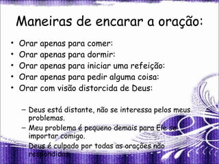 Maneiras de encarar a oração: Orar apenas para comer: Orar apenas para dormir: Orar apenas para iniciar uma refeição: Orar apenas para pedir alguma coisa: Orar com visão distorcida de Deus: Deus está distante, não se interessa pelos meus problemas. Meu problema é pequeno demais para Ele se importar comigo. Deus é culpado por todas as orações não respondidas. 