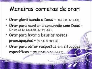 Maneiras corretas de orar:  Orar glorificando a Deus -  (Lc 1.46-47; 1.68) Orar para manter a comunhão com Deus -  (Jr 29. 12-13; Lm 3. 56-57; Pv 15.8) Orar para levar a Deus as nossas preocupações –  (Fl 4.6-7; Hb4.16) Orar para obter respostas em situações específicas –  (Mt 7.7-11; Sl 55. 1-2,22) 