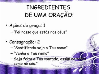 INGREDIENTES  DE UMA ORAÇÃO: Ações de graça: 1 “ Pai nosso que estás nos céus” Consagração: 2 “ Santificado seja o Teu nome” “ Venha o Teu reino” Seja feita a Tua vontade, assim na terra como no céu.” 