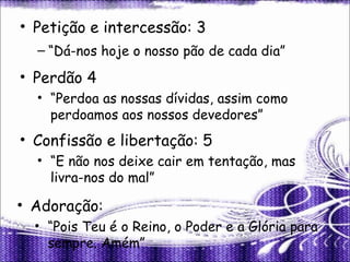Petição e intercessão: 3 “ Dá-nos hoje o nosso pão de cada dia” Perdão 4 “ Perdoa as nossas dívidas, assim como perdoamos aos nossos devedores” Confissão e libertação: 5 “ E não nos deixe cair em tentação, mas livra-nos do mal” Adoração: “ Pois Teu é o Reino, o Poder e a Glória para sempre. Amém” 