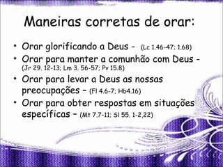 Maneiras corretas de orar:
• Orar glorificando a Deus - (Lc 1.46-47; 1.68)
• Orar para manter a comunhão com Deus -
(Jr 29. 12-13; Lm 3. 56-57; Pv 15.8)
• Orar para levar a Deus as nossas
preocupações – (Fl 4.6-7; Hb4.16)
• Orar para obter respostas em situações
específicas – (Mt 7.7-11; Sl 55. 1-2,22)
 