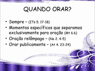 QUANDO ORAR?
• Sempre – (ITs 5. 17-18)
• Momentos específicos que separamos
exclusivamente para oração (Mt 6.6)
• Oração relâmpago – (Ne 2. 4-5)
• Orar publicamente – (At 4. 23-24)
 