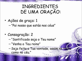 INGREDIENTES
DE UMA ORAÇÃO:
• Ações de graça: 1
– “Pai nosso que estás nos céus”
• Consagração: 2
– “Santificado seja o Teu nome”
– “Venha o Teu reino”
– Seja feita a Tua vontade, assim na terra
como no céu.”
 