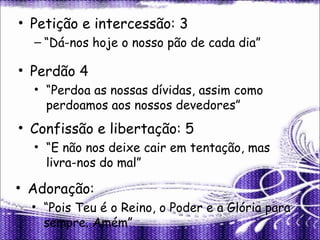 • Petição e intercessão: 3
– “Dá-nos hoje o nosso pão de cada dia”
• Perdão 4
• “Perdoa as nossas dívidas, assim como
perdoamos aos nossos devedores”
• Confissão e libertação: 5
• “E não nos deixe cair em tentação, mas
livra-nos do mal”
• Adoração:
• “Pois Teu é o Reino, o Poder e a Glória para
sempre. Amém”
 