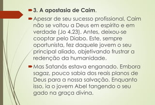 3. A apostasia de Caim.
Apesar de seu sucesso profissional, Caim
não se voltou a Deus em espírito e em
verdade (Jo 4.23). Antes, deixou-se
cooptar pelo Diabo. Este, sempre
oportunista, fez daquele jovem o seu
principal aliado, objetivando frustrar a
redenção da humanidade.
Mas Satanás estava enganado. Embora
sagaz, pouco sabia dos reais planos de
Deus para a nossa salvação. Enquanto
isso, ia o jovem Abel tangendo o seu
gado na graça divina.
 