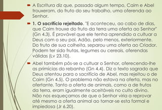  A Escritura diz que, passado algum tempo, Caim e Abel
trouxeram, do fruto do seu trabalho, uma oferenda ao
Senhor.
 1. O sacrifício rejeitado. "E aconteceu, ao cabo de dias,
que Caim trouxe do fruto da terra uma oferta ao Senhor"
(Gn 4.3). É provável que ele tenha aprendido a cultuar a
Deus com o seu pai, Adão, pelo menos, exteriormente.
Do fruto de sua colheita, separou uma oferta ao Criador.
Podem ter sido frutas, legumes ou cereais, oferendas
válidas (Lv 23.10).
 Abel também pôs-se a cultuar o Senhor, oferecendo-lhe
as primícias do rebanho (Gn 4.4). Diz o texto sagrado que
Deus atentou para o sacrifício de Abel, mas rejeitou o de
Caim (Gn 4.5). O problema não estava na oferta, mas no
ofertante. Tanto a oferta de animais, como a de frutos
da terra, eram igualmente aceitáveis no culto divino.
Não nos esqueçamos de que o Senhor viria a reprovar
até mesmo a oferta animal ao tornar-se esta formal e
impiedosa (Jr 6.20).
 