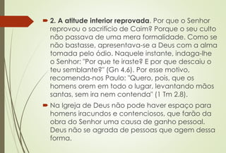  2. A atitude interior reprovada. Por que o Senhor
reprovou o sacrifício de Caim? Porque o seu culto
não passava de uma mera formalidade. Como se
não bastasse, apresentava-se a Deus com a alma
tomada pelo ódio. Naquele instante, indaga-lhe
o Senhor: "Por que te iraste? E por que descaiu o
teu semblante?" (Gn 4.6). Por esse motivo,
recomenda-nos Paulo: "Quero, pois, que os
homens orem em todo o lugar, levantando mãos
santas, sem ira nem contenda" (1 Tm 2.8).
 Na Igreja de Deus não pode haver espaço para
homens iracundos e contenciosos, que farão da
obra do Senhor uma causa de ganho pessoal.
Deus não se agrada de pessoas que agem dessa
forma.
 