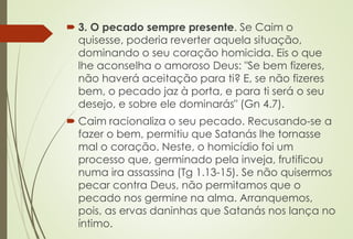  3. O pecado sempre presente. Se Caim o
quisesse, poderia reverter aquela situação,
dominando o seu coração homicida. Eis o que
lhe aconselha o amoroso Deus: "Se bem fizeres,
não haverá aceitação para ti? E, se não fizeres
bem, o pecado jaz à porta, e para ti será o seu
desejo, e sobre ele dominarás" (Gn 4.7).
 Caim racionaliza o seu pecado. Recusando-se a
fazer o bem, permitiu que Satanás lhe tornasse
mal o coração. Neste, o homicídio foi um
processo que, germinado pela inveja, frutificou
numa ira assassina (Tg 1.13-15). Se não quisermos
pecar contra Deus, não permitamos que o
pecado nos germine na alma. Arranquemos,
pois, as ervas daninhas que Satanás nos lança no
íntimo.
 