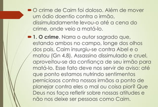 O crime de Caim foi doloso. Além de mover
um ódio doentio contra o irmão,
dissimuladamente levou-o até a cena do
crime, onde veio a matá-lo.
1. O crime. Narra o autor sagrado que,
estando ambos no campo, longe dos olhos
dos pais, Caim insurgiu-se contra Abel e o
matou (Gn 4.8). Assassino dissimulado e cruel,
aproveitou-se da confiança de seu irmão para
matá-lo. Esse fato deve nos servir de aviso: até
que ponto estamos nutrindo sentimentos
perniciosos contra nossos irmãos a ponto de
planejar contra eles o mal ou coisa pior? Que
Deus nos faça refletir sobre nossas atitudes e
não nos deixe ser pessoas como Caim.
 