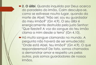 2. O álibi. Quando inquirido por Deus acerca
do paradeiro do irmão, Caim desculpa-se,
como se estivesse noutro lugar, quando da
morte de Abel: "Não sei; sou eu guardador
do meu irmão?" (Gn 4.9). O seu álibi é
energicamente destruído pelo justo Senhor:
"Que fizeste? A voz do sangue do teu irmão
clama a mim desde a terra" (Gn 4.10).
Há muito sangue clamando no mundo. A
pergunta não haverá de ser emudecida:
"Onde está Abel, teu irmão?" (Gn 4.9). O que
responderemos? De fato, somos chamados
a demonstrar amor e respeito uns pelos
outros, pois somos guardadores de nossos
irmãos.
 