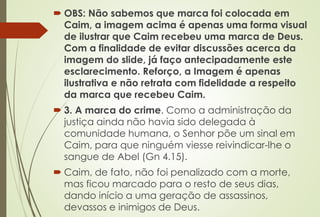 OBS: Não sabemos que marca foi colocada em
Caim, a imagem acima é apenas uma forma visual
de ilustrar que Caim recebeu uma marca de Deus.
Com a finalidade de evitar discussões acerca da
imagem do slide, já faço antecipadamente este
esclarecimento. Reforço, a Imagem é apenas
ilustrativa e não retrata com fidelidade a respeito
da marca que recebeu Caim.
 3. A marca do crime. Como a administração da
justiça ainda não havia sido delegada à
comunidade humana, o Senhor põe um sinal em
Caim, para que ninguém viesse reivindicar-lhe o
sangue de Abel (Gn 4.15).
 Caim, de fato, não foi penalizado com a morte,
mas ficou marcado para o resto de seus dias,
dando início a uma geração de assassinos,
devassos e inimigos de Deus.
 