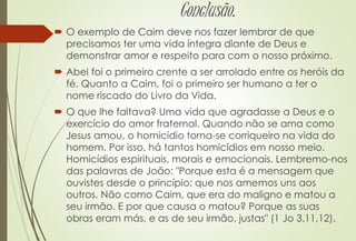 Conclusão.
 O exemplo de Caim deve nos fazer lembrar de que
precisamos ter uma vida íntegra diante de Deus e
demonstrar amor e respeito para com o nosso próximo.
 Abel foi o primeiro crente a ser arrolado entre os heróis da
fé. Quanto a Caim, foi o primeiro ser humano a ter o
nome riscado do Livro da Vida.
 O que lhe faltava? Uma vida que agradasse a Deus e o
exercício do amor fraternal. Quando não se ama como
Jesus amou, o homicídio torna-se corriqueiro na vida do
homem. Por isso, há tantos homicídios em nosso meio.
Homicídios espirituais, morais e emocionais. Lembremo-nos
das palavras de João: "Porque esta é a mensagem que
ouvistes desde o princípio: que nos amemos uns aos
outros. Não como Caim, que era do maligno e matou a
seu irmão. E por que causa o matou? Porque as suas
obras eram más, e as de seu irmão, justas" (1 Jo 3.11,12).
 