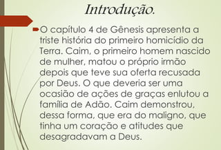 Introdução.
O capítulo 4 de Gênesis apresenta a
triste história do primeiro homicídio da
Terra. Caim, o primeiro homem nascido
de mulher, matou o próprio irmão
depois que teve sua oferta recusada
por Deus. O que deveria ser uma
ocasião de ações de graças enlutou a
família de Adão. Caim demonstrou,
dessa forma, que era do maligno, que
tinha um coração e atitudes que
desagradavam a Deus.
 