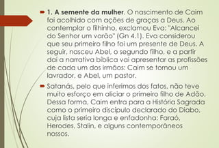  1. A semente da mulher. O nascimento de Caim
foi acolhido com ações de graças a Deus. Ao
contemplar o filhinho, exclamou Eva: "Alcancei
do Senhor um varão" (Gn 4.1). Eva considerou
que seu primeiro filho foi um presente de Deus. A
seguir, nasceu Abel, o segundo filho, e a partir
daí a narrativa bíblica vai apresentar as profissões
de cada um dos irmãos: Caim se tornou um
lavrador, e Abel, um pastor.
 Satanás, pelo que inferimos dos fatos, não teve
muito esforço em aliciar o primeiro filho de Adão.
Dessa forma, Caim entra para a História Sagrada
como o primeiro discípulo declarado do Diabo,
cuja lista seria longa e enfadonha: Faraó,
Herodes, Stalin, e alguns contemporâneos
nossos.
 