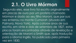 2.1. O Livro Mórmon
Segundo eles, esse livro foi escrito originalmente
em placas de ouro por um profeta chamado
Mórmon e dado ao seu filho Moroni, que por sua
vez enterrou no monte Cumorah (situado em
Palmyra, Nova York). Após catorze anos de sua
escrita, em vinte e dois de setembro de 1827, estas
placas foram encontradas através de revelação e
orientação de Moroni a Smith que, após tradução
para o idioma Inglês, foi publicado pela primeira
vez em 1830.
 