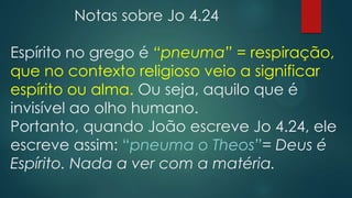Notas sobre Jo 4.24
Espírito no grego é “pneuma” = respiração,
que no contexto religioso veio a significar
espírito ou alma. Ou seja, aquilo que é
invisível ao olho humano.
Portanto, quando João escreve Jo 4.24, ele
escreve assim: “pneuma o Theos”= Deus é
Espírito. Nada a ver com a matéria.
 