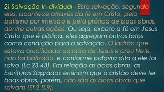 2) Salvação In-dividual - Esta salvação, segundo
eles, acontece através da fé em Cristo, pelo
batismo por imersão e pela prática de boas obras,
dentre outras ações. Ou seja, exceto a fé em Jesus
Cristo que é bíblica, eles agregam outros fatos
como condição para a salvação. O ladrão que
estava crucificado ao lado de Jesus e creu Nele,
não foi batizado, e conforme palavra dita a ele foi
salvo (Lc 23.43). Em relação as boas obras, as
Escrituras Sagradas ensinam que o cristão deve ter
boas obras, porém, não são as boas obras que
salvam (Ef 2.8,9).
 