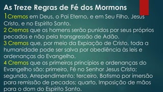 As Treze Regras de Fé dos Mormons
1Cremos em Deus, o Pai Eterno, e em Seu Filho, Jesus
Cristo, e no Espírito Santo.
2 Cremos que os homens serão punidos por seus próprios
pecados e não pela transgressão de Adão.
3 Cremos que, por meio da Expiação de Cristo, toda a
humanidade pode ser salva por obediência às leis e
ordenanças do Evangelho.
4 Cremos que os primeiros princípios e ordenanças do
Evangelho são: primeiro, Fé no Senhor Jesus Cristo;
segundo, Arrependimento; terceiro, Batismo por imersão
para remissão de pecados; quarto, Imposição de mãos
para o dom do Espírito Santo.
 