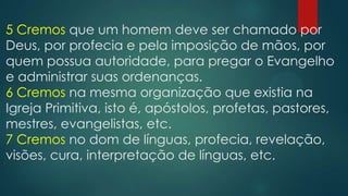 5 Cremos que um homem deve ser chamado por
Deus, por profecia e pela imposição de mãos, por
quem possua autoridade, para pregar o Evangelho
e administrar suas ordenanças.
6 Cremos na mesma organização que existia na
Igreja Primitiva, isto é, apóstolos, profetas, pastores,
mestres, evangelistas, etc.
7 Cremos no dom de línguas, profecia, revelação,
visões, cura, interpretação de línguas, etc.
 