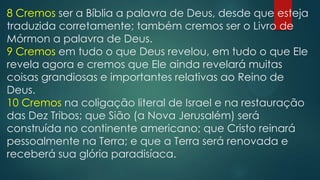 8 Cremos ser a Bíblia a palavra de Deus, desde que esteja
traduzida corretamente; também cremos ser o Livro de
Mórmon a palavra de Deus.
9 Cremos em tudo o que Deus revelou, em tudo o que Ele
revela agora e cremos que Ele ainda revelará muitas
coisas grandiosas e importantes relativas ao Reino de
Deus.
10 Cremos na coligação literal de Israel e na restauração
das Dez Tribos; que Sião (a Nova Jerusalém) será
construída no continente americano; que Cristo reinará
pessoalmente na Terra; e que a Terra será renovada e
receberá sua glória paradisíaca.
 