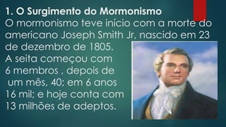 1. O Surgimento do Mormonismo
O mormonismo teve início com a morte do
americano Joseph Smith Jr, nascido em 23
de dezembro de 1805.
A seita começou com
6 membros , depois de
um mês, 40; em 6 anos
16 mil; e hoje conta com
13 milhões de adeptos.
 