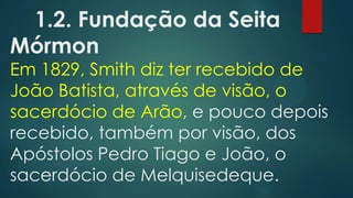 1.2. Fundação da Seita
Mórmon
Em 1829, Smith diz ter recebido de
João Batista, através de visão, o
sacerdócio de Arão, e pouco depois
recebido, também por visão, dos
Apóstolos Pedro Tiago e João, o
sacerdócio de Melquisedeque.
 