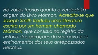 Há várias teorias quanto a verdadeira
origem do Livro Mórmon. Acredita-se que
Joseph Smith traduziu uma literatura
escrita por um homem chamado
Mórmon, que consistia no registro da
história das gerações do seu povo e os
ensinamentos dos seus antepassados
Hebreus.

 