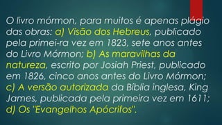 O livro mórmon, para muitos é apenas plágio
das obras: a) Visão dos Hebreus, publicado
pela primei-ra vez em 1823, sete anos antes
do Livro Mórmon; b) As maravilhas da
natureza, escrito por Josiah Priest, publicado
em 1826, cinco anos antes do Livro Mórmon;
c) A versão autorizada da Bíblia inglesa, King
James, publicada pela primeira vez em 1611;
d) Os "Evangelhos Apócrifos".

 