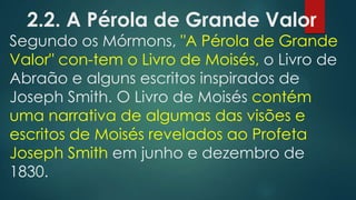 2.2. A Pérola de Grande Valor

Segundo os Mórmons, "A Pérola de Grande
Valor" con-tem o Livro de Moisés, o Livro de
Abraão e alguns escritos inspirados de
Joseph Smith. O Livro de Moisés contém
uma narrativa de algumas das visões e
escritos de Moisés revelados ao Profeta
Joseph Smith em junho e dezembro de
1830.

 