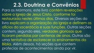 2.3. Doutrina e Convênios

Para os Mórmons, este livro contém revelações
sobre a Igreja de Jesus Cristo, conforme foi
restaurada nestes últimos dias. Diversas seções do
livro explicam a organização da Igreja e definem os
ofícios do sacerdócio e suas funções. Outras seções
contem, segundo eles, verdades gloriosas que
ficaram perdidas por centenas de anos. Outras são
uma tentativa de esclarecer os ensinamentos da
Bíblia. Além dessas, há seções que contem
profecias de acontecimentos ainda por vir.

 