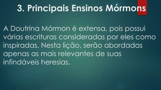 3. Principais Ensinos Mórmons
A Doutrina Mórmon é extensa, pois possui
várias escrituras consideradas por eles como
inspiradas. Nesta lição, serão abordadas
apenas as mais relevantes de suas
infindáveis heresias.

 