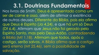 3.1. Doutrinas Fundamentais

Nos livros de Smith, Deus é apresentado como um
ser de carne e osso, além de afirmar a existência
de outros deuses. Diferente da Bíblia, pois ela afirma
que Deus é Espirito (Jo 4.24), e que há um só Deus
(Dt 6.4). Afirmam que Jesus não foi gerado pelo
Espírito Santo, mas pelo Deus-Adão, contradizendo
a Bíblia (Mt 1.18). Afirmam que todos, após o
castigo, serão salvos. A Bíblia afirma que o castigo
será eterno (Mt 25.46), sem a possibilidade de
salvação.

 