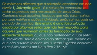 Os mórmons afirmam que a salvação acontece em dois
níveis: 1) Salvação geral - é a salvação concedida a
todas as pessoas pela ressurreição de Jesus Cristo.
Conforme essa doutrina, todos os que não forem salvos
por seus méritos e ações individuais, serão sal-vos após um
período de cas-tigo. Este ensino é uma falsa solução
criada por algumas seitas que não tem respostas para
aqueles que morreram antes da fundação de suas
respectivas heresias ou que não pertencem a suas seitas.
A Palavra de Deus é enfática ao afirmar que, mesmo os
que não ouviram falar de Jesus, serão julgados conforme
os critérios criados por Deus (Rm 2.12-16);

 