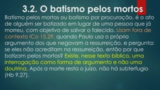 3.2. O batismo pelos mortos

Batismo pelos mortos ou batismo por procuração, é o ato
de alguém ser batizado em lugar de uma pessoa que já
morreu, com objetivo de salvar o falecido. Usam fora de
contexto ICo 15.29, quando Paulo usa o próprio
argumento dos que negavam a ressurreição, e pergunta:
se eles não acreditam na ressurreição, então por que
batizam pelos mortos? Existe, nesse texto bíblico, uma
interrogação como forma de argumento e não uma
doutrina. Após a morte resta o juízo, não há subterfugio
(Hb 9.27).

 