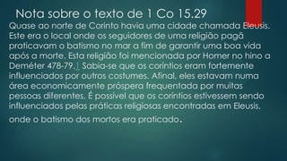 Nota sobre o texto de 1 Co 15.29

Quase ao norte de Corinto havia uma cidade chamada Eleusis.
Este era o local onde os seguidores de uma religião pagã
praticavam o batismo no mar a fim de garantir uma boa vida
após a morte. Esta religião foi mencionada por Homer no hino a
Deméter 478-79.1 Sabia-se que os coríntios eram fortemente
influenciados por outros costumes. Afinal, eles estavam numa
área economicamente próspera frequentada por muitas
pessoas diferentes. É possível que os coríntios estivessem sendo
influenciados pelas práticas religiosas encontradas em Eleusis,
onde o batismo dos mortos era praticado.

 