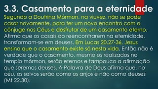 3.3. Casamento para a eternidade

Segundo a Doutrina Mórmon, na viuvez, não se pode
casar novamente, para ter um novo encontro com o
cônjuge nos Céus e desfrutar de um casamento eterno.
Afirma que os casais ao reencontrarem na eternidade,
transformam-se em deuses. Em Lucas 20.27-36, Jesus
ensina que o casamento existe só nesta vida. Então não é
verdade que o casamento, mesmo os realizados no
templo mórmon, serão eternos e tampouco a afirmação
que seremos deuses. A Palavra de Deus afirma que, no
céu, os salvos serão como os anjos e não como deuses
(Mt 22.30).

 
