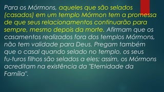 Para os Mórmons, aqueles que são selados
(casados) em um templo Mórmon tem a promessa
de que seus relacionamentos continuarão para
sempre, mesmo depois da morte. Afirmam que os
casamentos realizados fora dos templos Mórmons,
não tem validade para Deus. Pregam também
que o casal quando selado no templo, os seus
fu-turos filhos são selados a eles; assim, os Mórmons
acreditam na existência da "Eternidade da
Família".

 