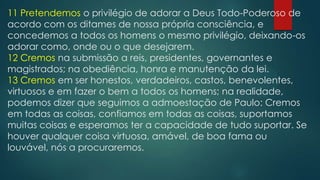 11 Pretendemos o privilégio de adorar a Deus Todo-Poderoso de
acordo com os ditames de nossa própria consciência, e
concedemos a todos os homens o mesmo privilégio, deixando-os
adorar como, onde ou o que desejarem.
12 Cremos na submissão a reis, presidentes, governantes e
magistrados; na obediência, honra e manutenção da lei.
13 Cremos em ser honestos, verdadeiros, castos, benevolentes,
virtuosos e em fazer o bem a todos os homens; na realidade,
podemos dizer que seguimos a admoestação de Paulo: Cremos
em todas as coisas, confiamos em todas as coisas, suportamos
muitas coisas e esperamos ter a capacidade de tudo suportar. Se
houver qualquer coisa virtuosa, amável, de boa fama ou
louvável, nós a procuraremos.

 