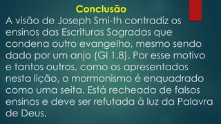 Conclusão
A visão de Joseph Smi-th contradiz os
ensinos das Escrituras Sagradas que
condena outro evangelho, mesmo sendo
dado por um anjo (Gl 1.8). Por esse motivo
e tantos outros, como os apresentados
nesta lição, o mormonismo é enquadrado
como uma seita. Está recheada de falsos
ensinos e deve ser refutada à luz da Palavra
de Deus.

 