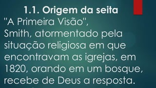 1.1. Origem da seita
"A Primeira Visão",
Smith, atormentado pela
situação religiosa em que
encontravam as igrejas, em
1820, orando em um bosque,
recebe de Deus a resposta.

 