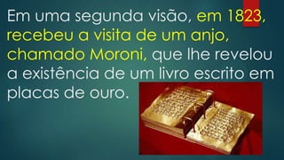 Em uma segunda visão, em 1823,
recebeu a visita de um anjo,
chamado Moroni, que lhe revelou
a existência de um livro escrito em
placas de ouro.

 