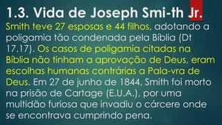 1.3. Vida de Joseph Smi-th Jr.

Smith teve 27 esposas e 44 filhos, adotando a
poligamia tão condenada pela Bíblia (Dt
17.17). Os casos de poligamia citadas na
Bíblia não tinham a aprovação de Deus, eram
escolhas humanas contrárias a Pala-vra de
Deus. Em 27 de junho de 1844, Smith foi morto
na prisão de Cartage (E.U.A.), por uma
multidão furiosa que invadiu o cárcere onde
se encontrava cumprindo pena.

 