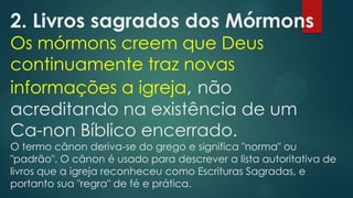 2. Livros sagrados dos Mórmons
Os mórmons creem que Deus
continuamente traz novas
informações a igreja, não
acreditando na existência de um
Ca-non Bíblico encerrado.

O termo cânon deriva-se do grego e significa "norma" ou
"padrão". O cânon é usado para descrever a lista autoritativa de
livros que a igreja reconheceu como Escrituras Sagradas, e
portanto sua "regra" de fé e prática.

 