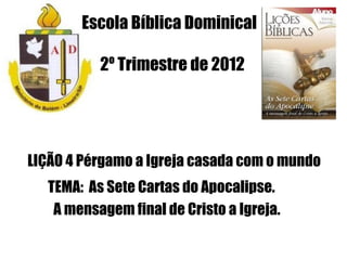 Escola Bíblica Dominical

          2º Trimestre de 2012




LIÇÃO 4 Pérgamo a Igreja casada com o mundo
  TEMA: As Sete Cartas do Apocalipse.
   A mensagem final de Cristo a Igreja.
 