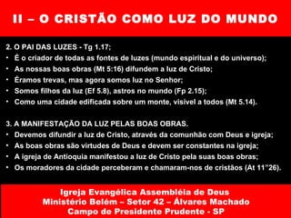 II – O CRISTÃO COMO LUZ DO MUNDO 2. O PAI DAS LUZES - Tg 1.17; É o criador de todas as fontes de luzes (mundo espiritual e do universo); As nossas boas obras (Mt 5:16) difundem a luz de Cristo; Éramos trevas, mas agora somos luz no Senhor; Somos filhos da luz (Ef 5.8), astros no mundo (Fp 2.15); Como uma cidade edificada sobre um monte, visível a todos (Mt 5.14). 3. A MANIFESTAÇÃO DA LUZ PELAS BOAS OBRAS. Devemos difundir a luz de Cristo, através da comunhão com Deus e igreja; As boas obras são virtudes de Deus e devem ser constantes na igreja; A igreja de Antioquia manifestou a luz de Cristo pela suas boas obras; Os moradores da cidade perceberam e chamaram-nos de cristãos (At 11”26). Igreja Evangélica Assembléia de Deus  Ministério Belém – Setor 42 – Álvares Machado Campo de Presidente Prudente - SP 